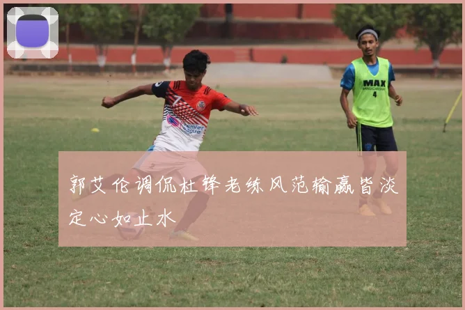 郭艾伦调侃杜锋老练风范输赢皆淡定心如止水