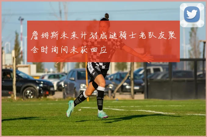 詹姆斯未来计划成谜骑士老队友聚会时询问未获回应