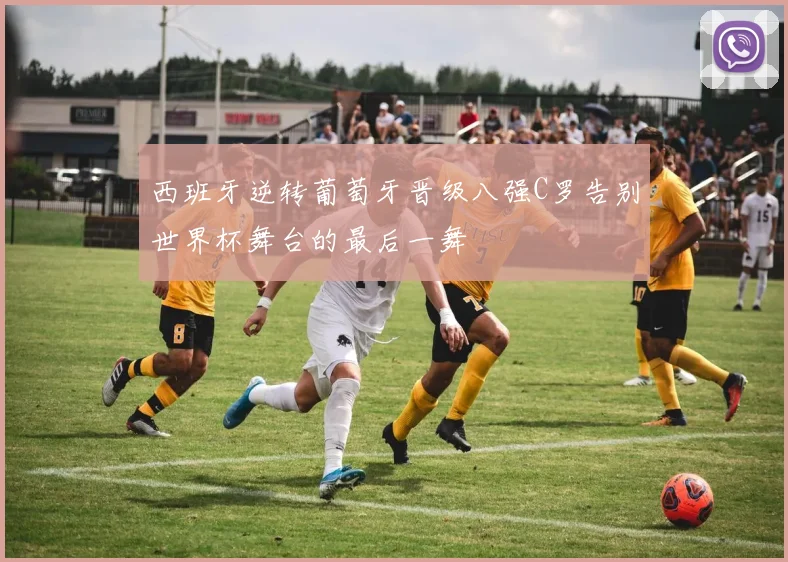西班牙逆转葡萄牙晋级八强C罗告别世界杯舞台的最后一舞