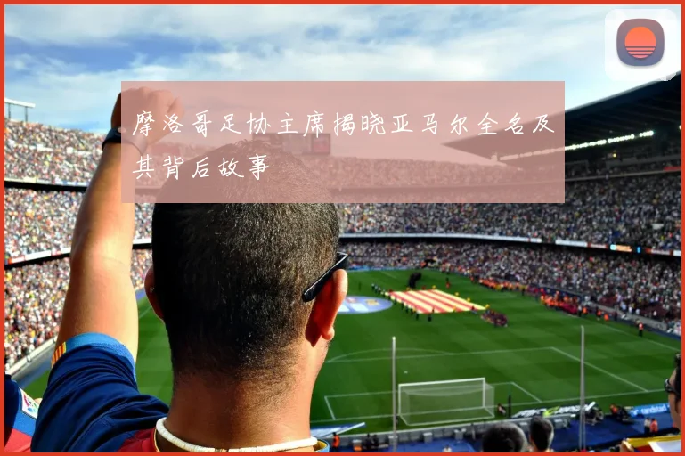 摩洛哥足协主席揭晓亚马尔全名及其背后故事
