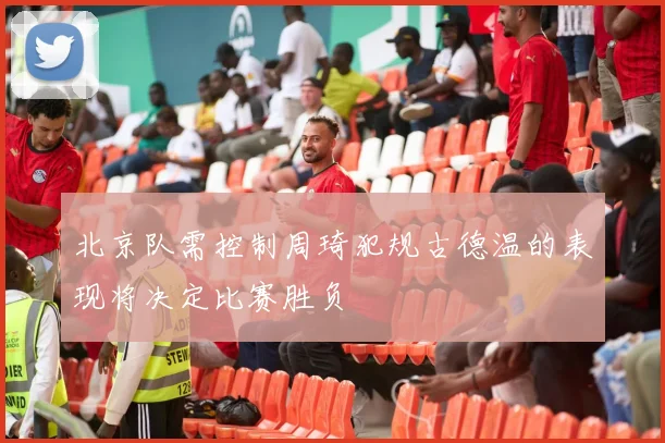 北京队需控制周琦犯规古德温的表现将决定比赛胜负