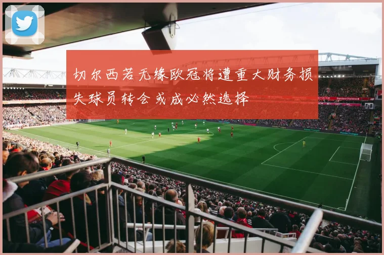 切尔西若无缘欧冠将遭重大财务损失球员转会或成必然选择