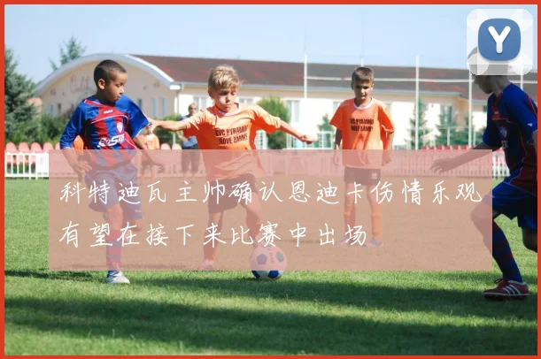 科特迪瓦主帅确认恩迪卡伤情乐观有望在接下来比赛中出场