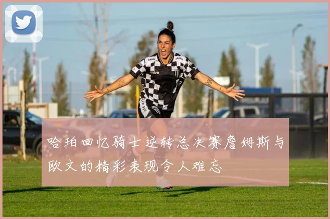 哈珀回忆骑士逆转总决赛詹姆斯与欧文的精彩表现令人难忘
