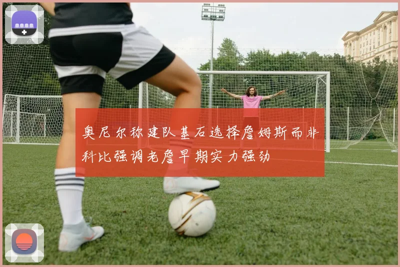 奥尼尔称建队基石选择詹姆斯而非科比强调老詹早期实力强劲