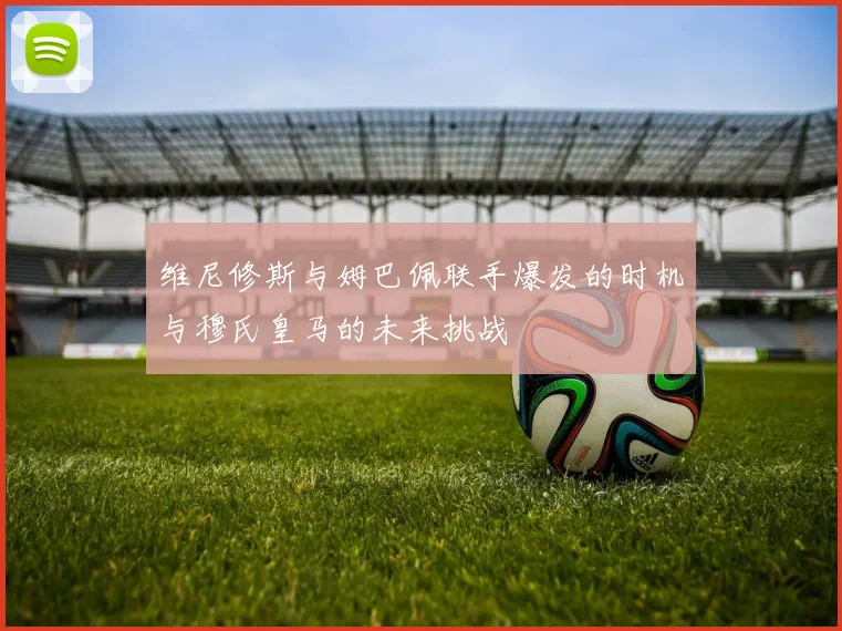 维尼修斯与姆巴佩联手爆发的时机与穆氏皇马的未来挑战