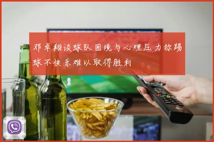 邓卓翔谈球队困境与心理压力称踢球不快乐难以取得胜利