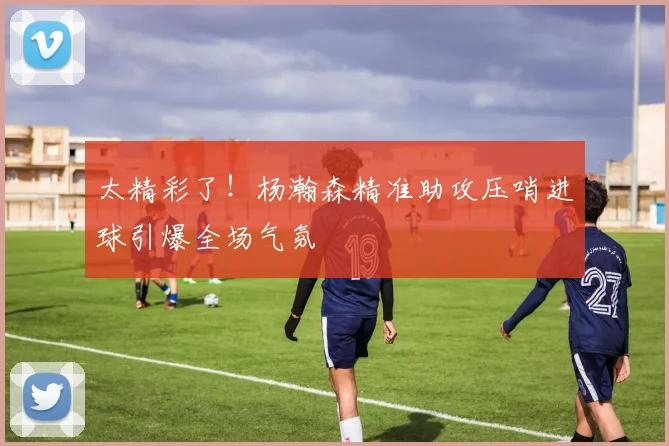 太精彩了！杨瀚森精准助攻压哨进球引爆全场气氛