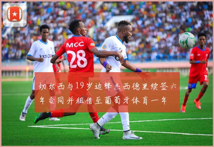 切尔西与19岁边锋杰西德里续签六年合同并租借至葡萄牙体育一年