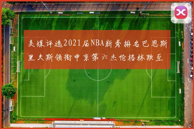 美媒评选2021届NBA新秀排名巴恩斯里夫斯领衔申京第六杰伦格林跌至第九