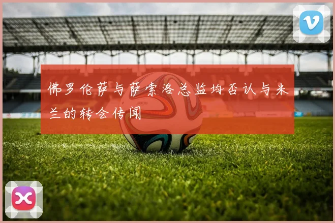 佛罗伦萨与萨索洛总监均否认与米兰的转会传闻