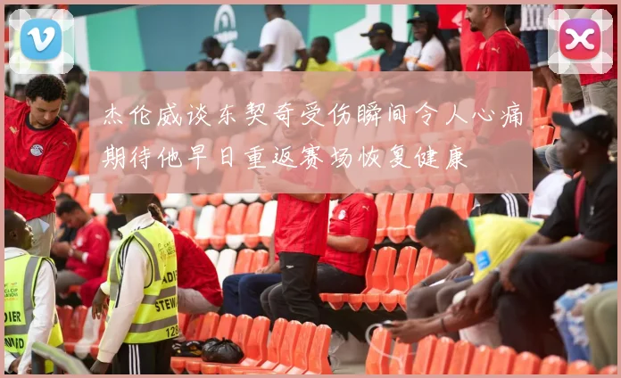 杰伦威谈东契奇受伤瞬间令人心痛期待他早日重返赛场恢复健康