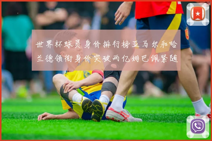 世界杯球员身价排行榜亚马尔和哈兰德领衔身价突破两亿姆巴佩紧随其后