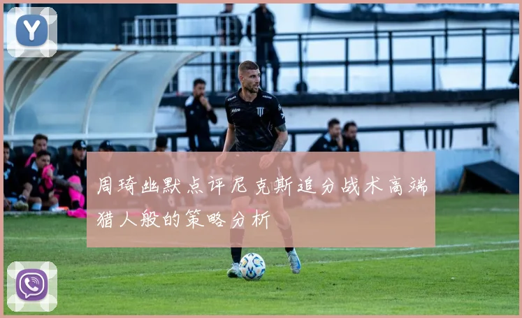 周琦幽默点评尼克斯追分战术高端猎人般的策略分析