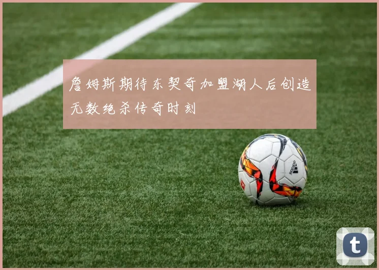 詹姆斯期待东契奇加盟湖人后创造无数绝杀传奇时刻