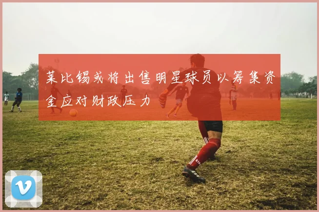 莱比锡或将出售明星球员以筹集资金应对财政压力