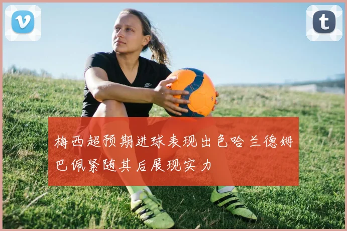 梅西超预期进球表现出色哈兰德姆巴佩紧随其后展现实力