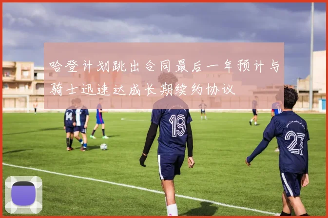 哈登计划跳出合同最后一年预计与骑士迅速达成长期续约协议