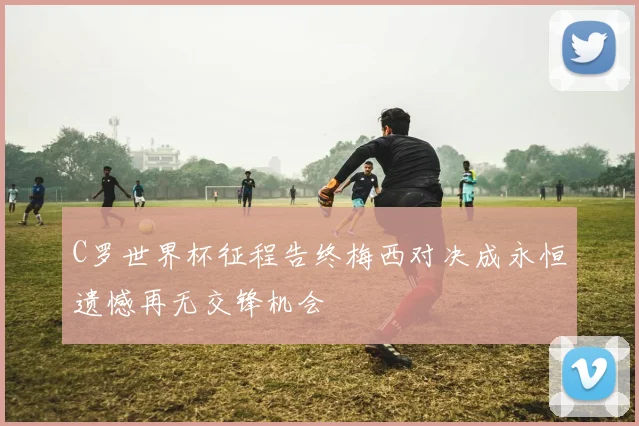 C罗世界杯征程告终梅西对决成永恒遗憾再无交锋机会