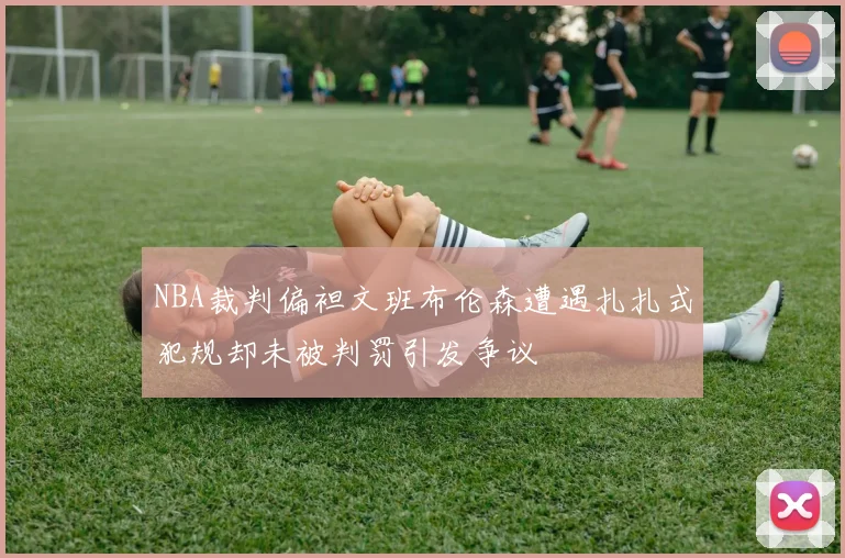 NBA裁判偏袒文班布伦森遭遇扎扎式犯规却未被判罚引发争议