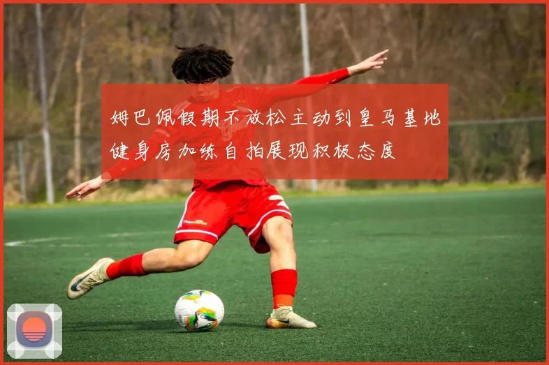 姆巴佩假期不放松主动到皇马基地健身房加练自拍展现积极态度